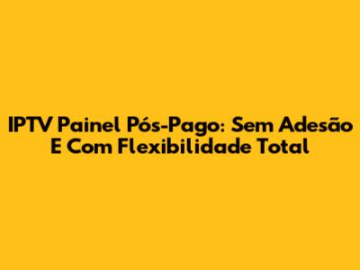 IPTV Painel Pós-Pago: Sem Adesão E Com Flexibilidade Total