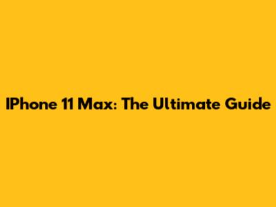 IPhone 11 Max: The Ultimate Guide