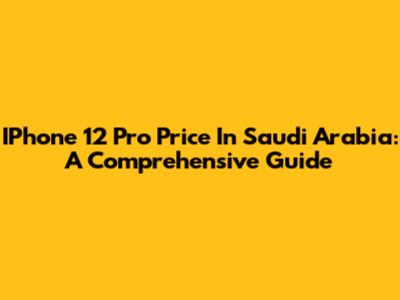 IPhone 12 Pro Price In Saudi Arabia: A Comprehensive Guide