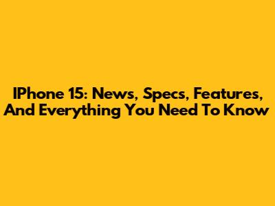 IPhone 15: News, Specs, Features, And Everything You Need To Know