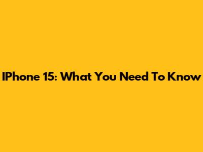 IPhone 15: What You Need To Know