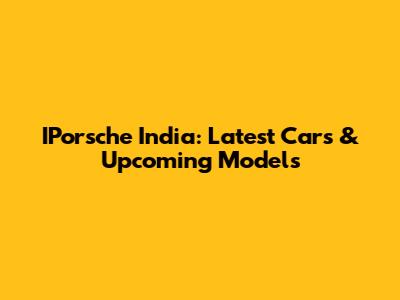 IPorsche India: Latest Cars & Upcoming Models