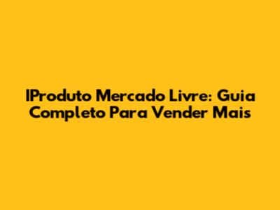 IProduto Mercado Livre: Guia Completo Para Vender Mais