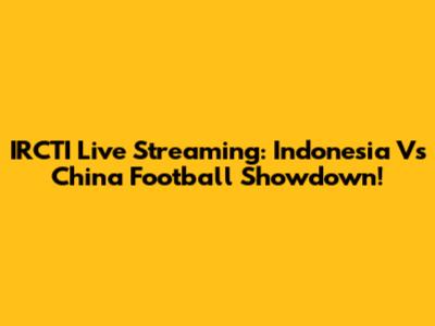 IRCTI Live Streaming: Indonesia Vs China Football Showdown!