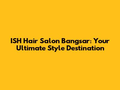 ISH Hair Salon Bangsar: Your Ultimate Style Destination