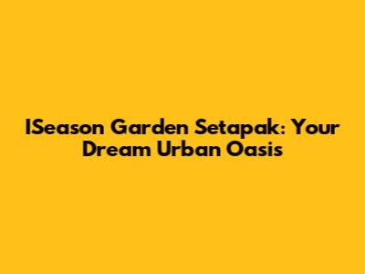 ISeason Garden Setapak: Your Dream Urban Oasis