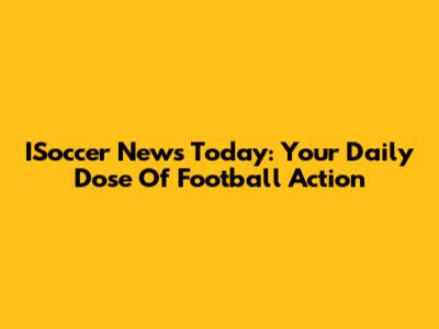 ISoccer News Today: Your Daily Dose Of Football Action