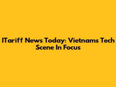ITariff News Today: Vietnam's Tech Scene In Focus