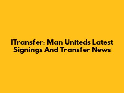 ITransfer: Man United's Latest Signings And Transfer News