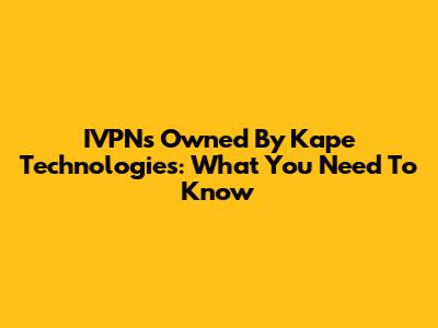 IVPNs Owned By Kape Technologies: What You Need To Know