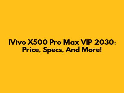 IVivo X500 Pro Max VIP 2030: Price, Specs, And More!