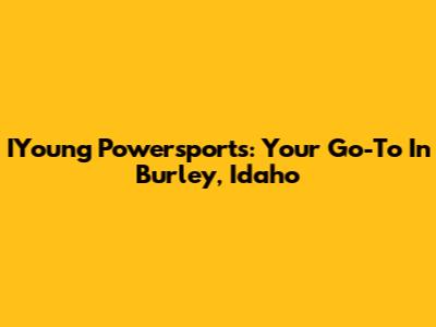 IYoung Powersports: Your Go-To In Burley, Idaho