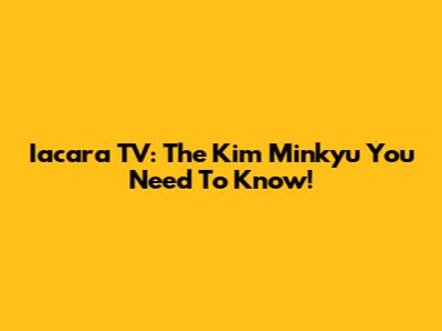 Iacara TV: The Kim Minkyu You Need To Know!