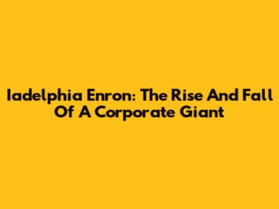 Iadelphia Enron: The Rise And Fall Of A Corporate Giant