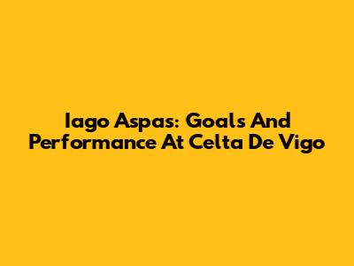 Iago Aspas: Goals And Performance At Celta De Vigo