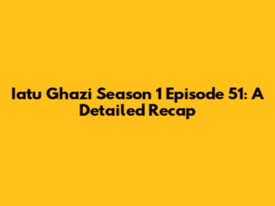 Iatu Ghazi Season 1 Episode 51: A Detailed Recap