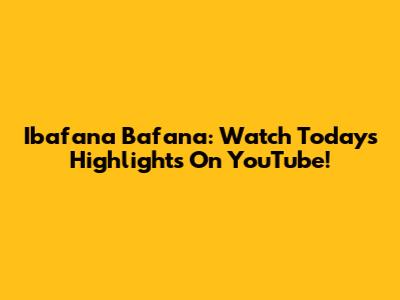 Ibafana Bafana: Watch Today's Highlights On YouTube!