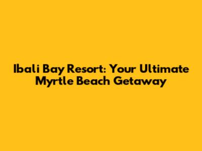 Ibali Bay Resort: Your Ultimate Myrtle Beach Getaway