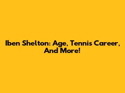 Iben Shelton: Age, Tennis Career, And More!