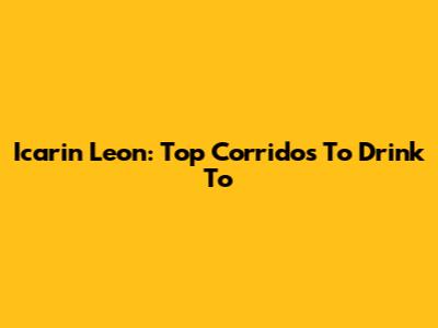 Icarin Leon: Top Corridos To Drink To