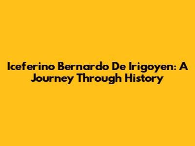 Iceferino Bernardo De Irigoyen: A Journey Through History