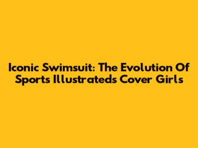Iconic Swimsuit: The Evolution Of Sports Illustrated's Cover Girls