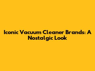 Iconic Vacuum Cleaner Brands: A Nostalgic Look