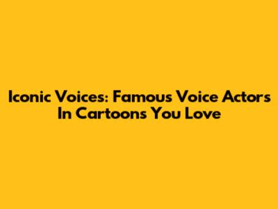 Iconic Voices: Famous Voice Actors In Cartoons You Love