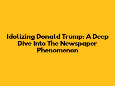 Idolizing Donald Trump: A Deep Dive Into The Newspaper Phenomenon