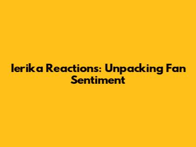 Ierika Reactions: Unpacking Fan Sentiment