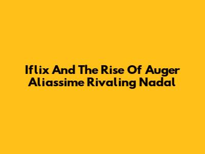 Iflix And The Rise Of Auger Aliassime Rivaling Nadal