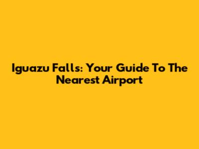Iguazu Falls: Your Guide To The Nearest Airport