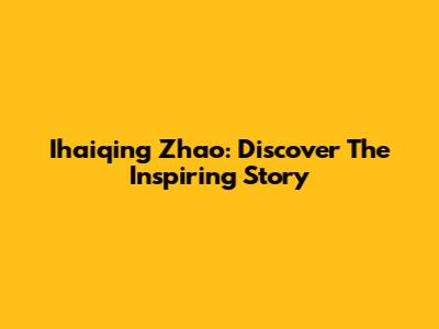 Ihaiqing Zhao: Discover The Inspiring Story