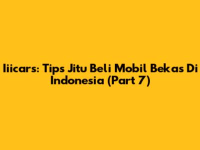 Iiicars: Tips Jitu Beli Mobil Bekas Di Indonesia (Part 7)