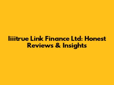 Iiiitrue Link Finance Ltd: Honest Reviews & Insights