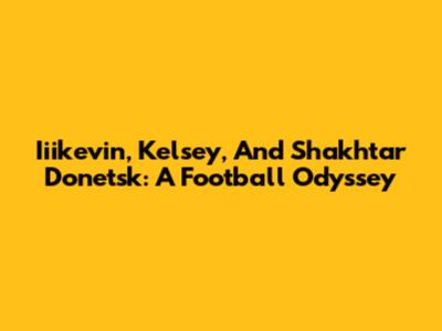 Iiikevin, Kelsey, And Shakhtar Donetsk: A Football Odyssey