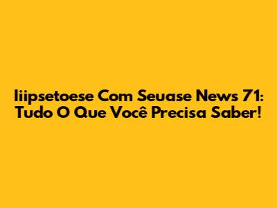 Iiipsetoese Com Seuase News 71: Tudo O Que Você Precisa Saber!
