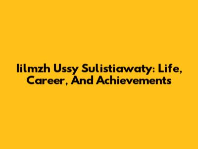 Iilmzh Ussy Sulistiawaty: Life, Career, And Achievements