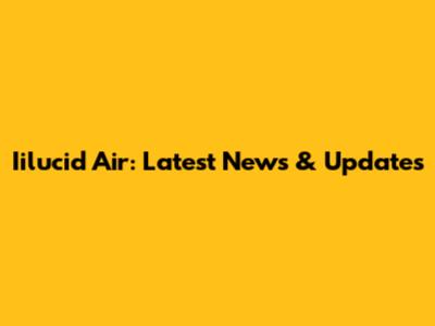 Iilucid Air: Latest News & Updates
