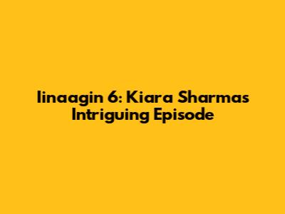 Iinaagin 6: Kiara Sharma's Intriguing Episode