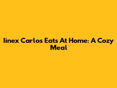 Iinex Carlos Eats At Home: A Cozy Meal