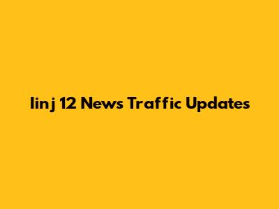 Iinj 12 News Traffic Updates