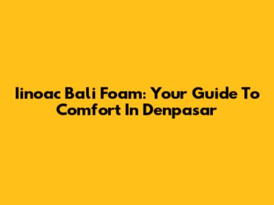 Iinoac Bali Foam: Your Guide To Comfort In Denpasar