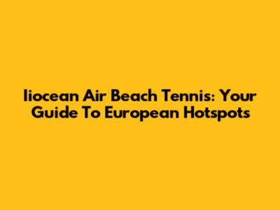 Iiocean Air Beach Tennis: Your Guide To European Hotspots
