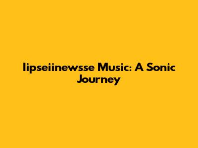 Iipseiinewsse Music: A Sonic Journey