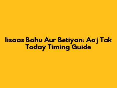 Iisaas Bahu Aur Betiyan: Aaj Tak Today Timing Guide