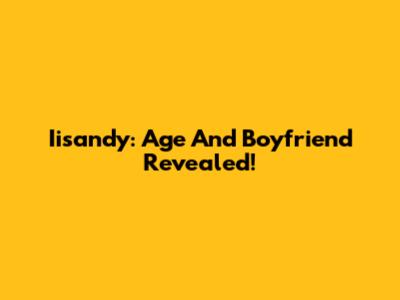 Iisandy: Age And Boyfriend Revealed!