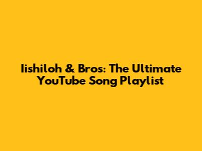 Iishiloh & Bros: The Ultimate YouTube Song Playlist