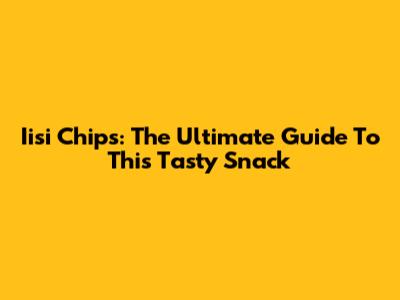 Iisi Chips: The Ultimate Guide To This Tasty Snack