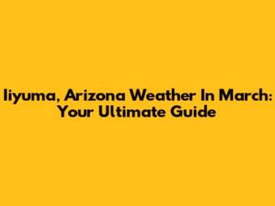 Iiyuma, Arizona Weather In March: Your Ultimate Guide